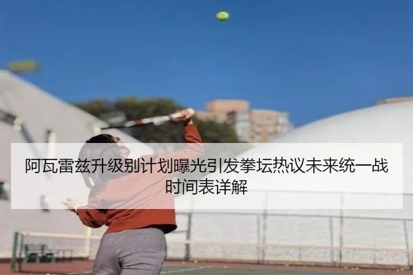 阿瓦雷兹升级别计划曝光引发拳坛热议未来统一战时间表详解
