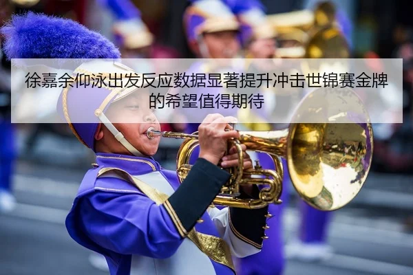 徐嘉余仰泳出发反应数据显著提升冲击世锦赛金牌的希望值得期待