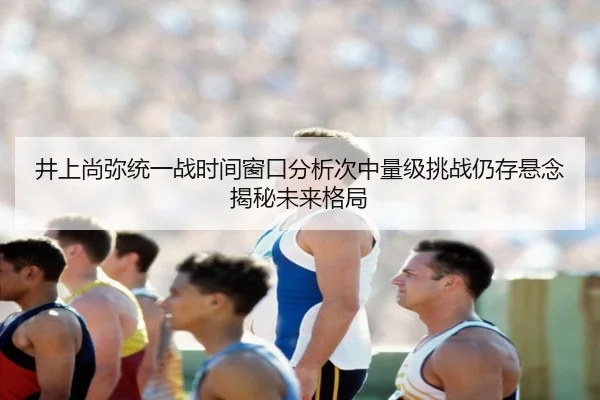 井上尚弥统一战时间窗口分析次中量级挑战仍存悬念揭秘未来格局