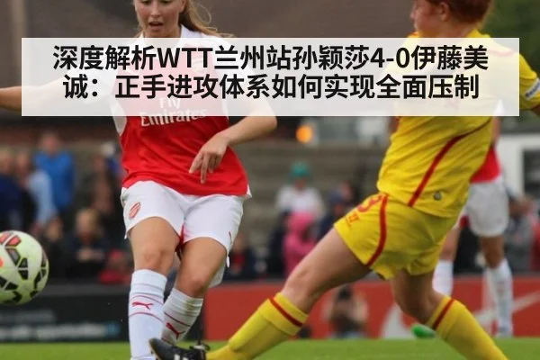 深度解析WTT兰州站孙颖莎4-0伊藤美诚：正手进攻体系如何实现全面压制