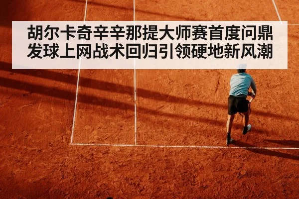 胡尔卡奇辛辛那提大师赛首度问鼎 发球上网战术回归引领硬地新风潮