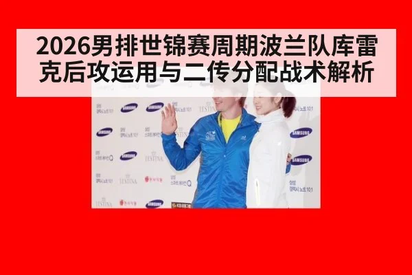 2026男排世锦赛周期波兰队库雷克后攻运用与二传分配战术解析