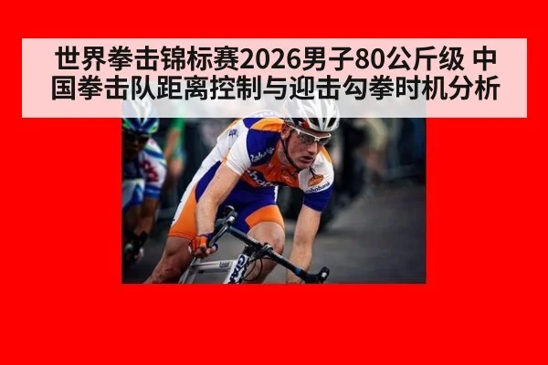 世界拳击锦标赛2026男子80公斤级 中国拳击队距离控制与迎击勾拳时机分析