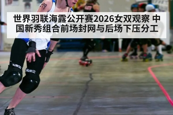 世界羽联海露公开赛2026女双观察 中国新秀组合前场封网与后场下压分工