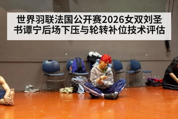 世界羽联法国公开赛2026女双刘圣书谭宁后场下压与轮转补位技术评估